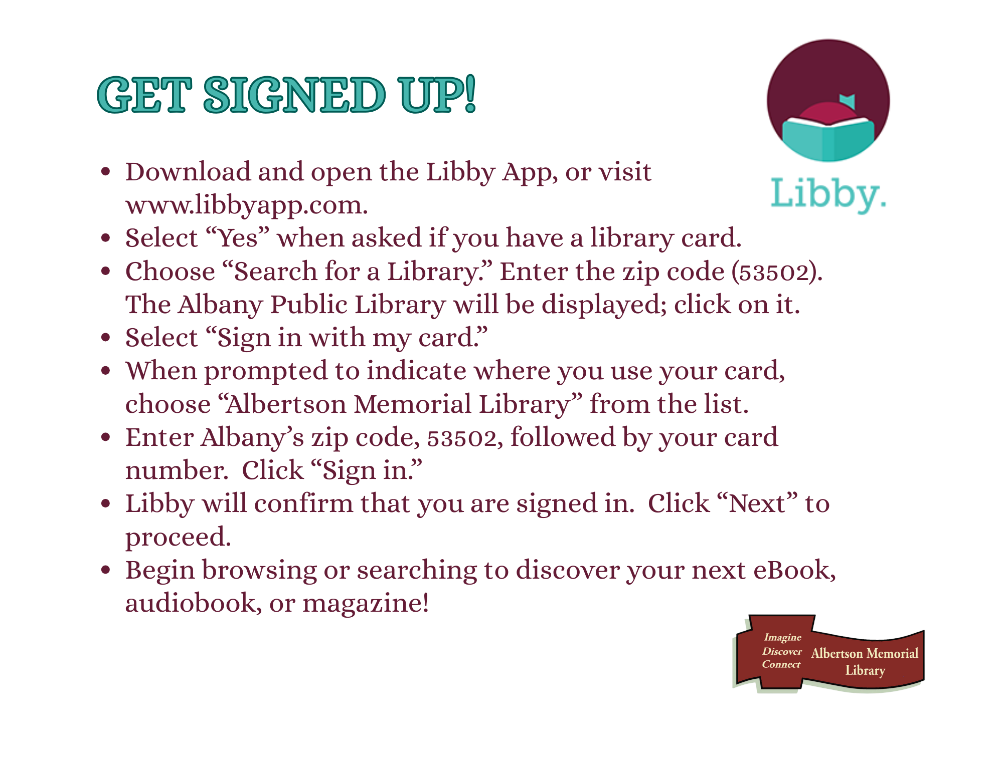 Download and open the Libby App, or visit www.libbyapp.com. Select “Yes” when asked if you have a library card. Choose “Search for a Library.” Enter the zip code (53502).  The Albany Public Library will be displayed; click on it.  Select “Sign in with my card.” When prompted to indicate where you use your card, choose “Albertson Memorial Library” from the list. Enter Albany’s zip code, 53502, followed by your card number.  Click “Sign in.” Libby will confirm that you are signed in.  Click “Next” to proceed.