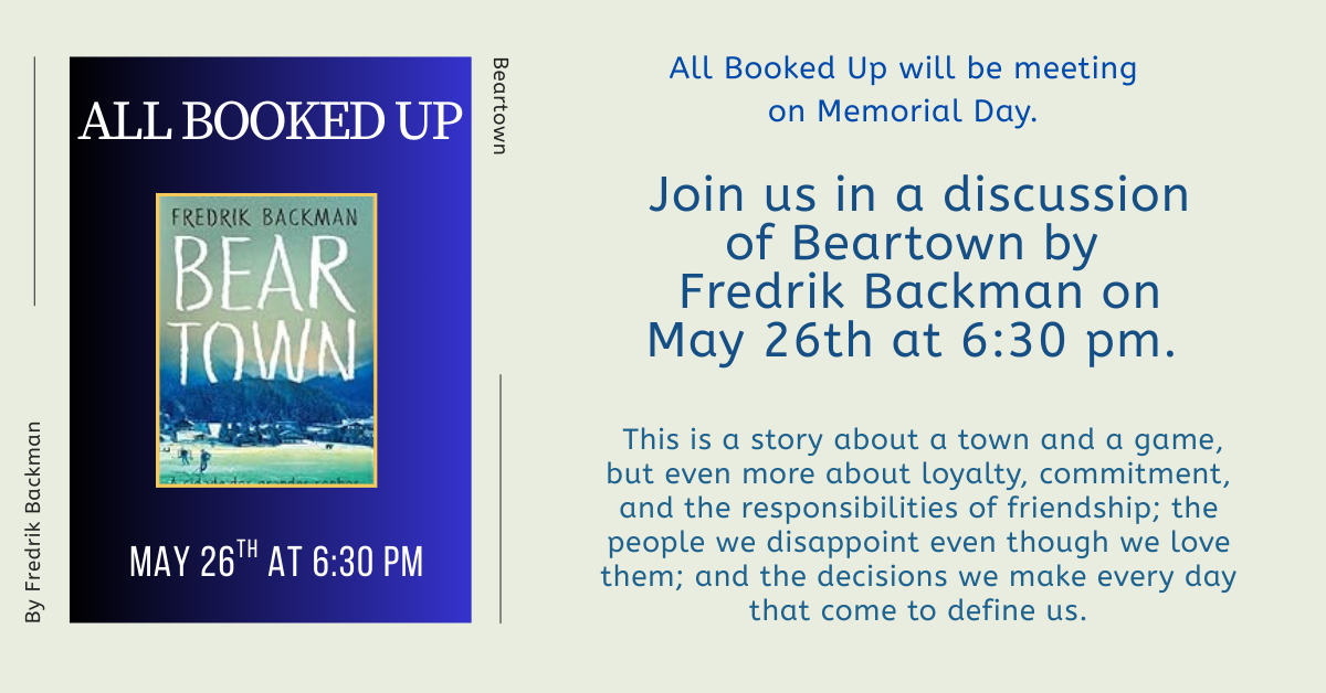 All Booked Up will be meeting on Memorial Day. Join us in a discussion of Beartown, by Fredrik Backman, on May 26th at 6:30 pm.  This is a story about a town and a game, but even more about loyalty, commitment, and the responsibilities of friendship; the people we disappoint even though we love them; and the decisions we make every day that come to define us.