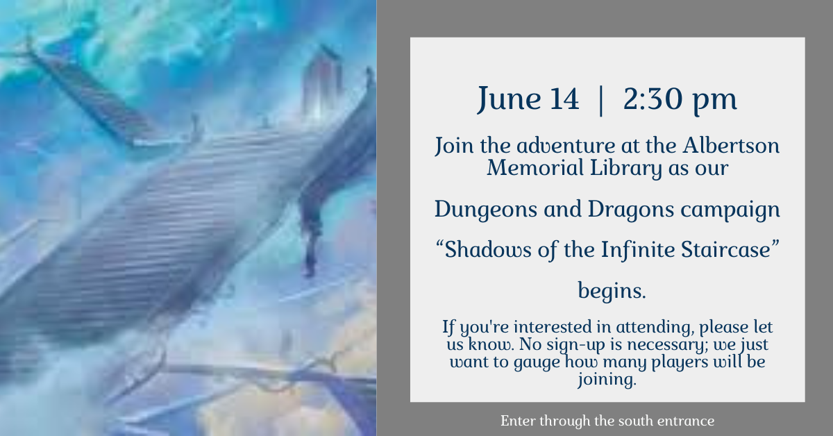 Join the adventure at the Albertson Memorial Library on June 14th at 2:30 pm as we begin our Dungeons and Dragons campaign - “Shadows of the Infinite Staircase”. This campaign is suitable for ages 15 and up. If you're interested in attending, please let us know. No sign-up is necessary; we just want to gauge how many players will be joining.