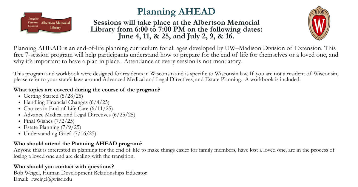 Planning AHEAD is an end-of-life planning curriculum for all ages developed by UW–Madison Division of Extension. This free 7-session program will help participants understand how to prepare for the end of life for themselves or a loved one, and why it’s important to have a plan in place.  Sessions will take place at the Albertson Memorial Library from 6:00 to 7:00 PM on the following dates: June 4, 11, & 25, and July 2, 9, & 16.