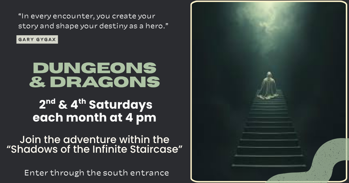 Join the adventure on the 2nd and 4th Saturdays each month at 4:00 pm for our Dungeons and Dragons campaign - “Shadows of the Infinite Staircase.”  Players are welcome to join at any point.  If you missed creating a character at the first session, please reach out to us so we can plan for an early arrival.  This campaign is suitable for ages 15 and up.  Unsure about joining?  Want to see what it’s all about?  Follow us on Facebook and Instagram for a quick summary of previous sessions.
