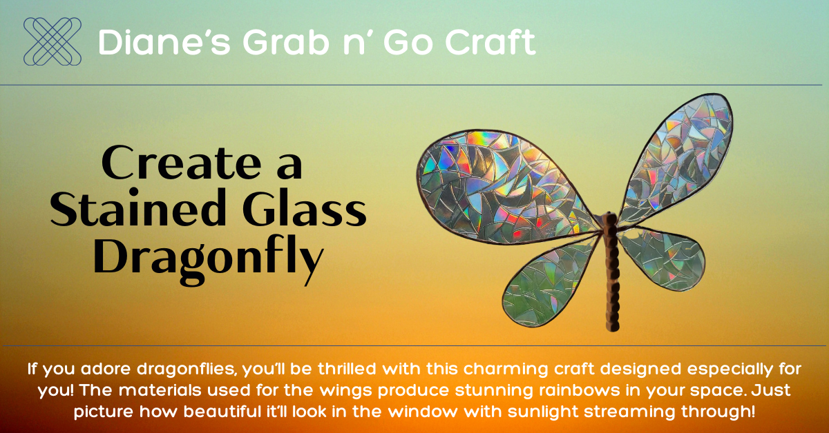 Diane's Grab 'n Go Craft.  Create a  Stained Glass Dragonfly.  If you adore dragonflies, you’ll be thrilled with this charming craft designed especially for you! The materials used for the wings produce stunning rainbows in your space. Just picture how beautiful it’ll look in the window with sunlight streaming through!